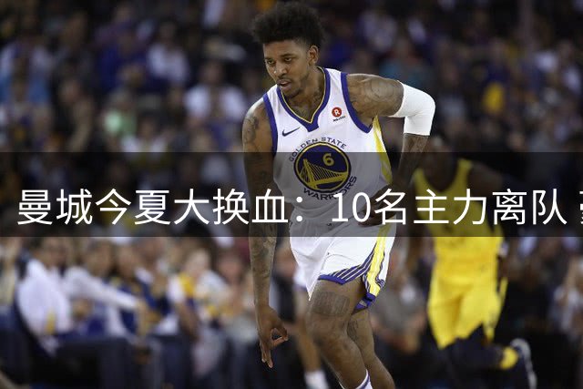 曼城今夏大换血：10名主力离队 豪掷2.3亿引援两新星